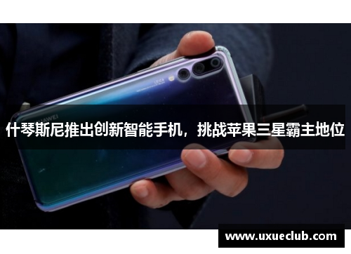 什琴斯尼推出创新智能手机，挑战苹果三星霸主地位