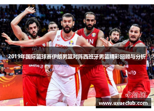2019年国际篮球赛伊朗男篮对阵西班牙男篮精彩回顾与分析