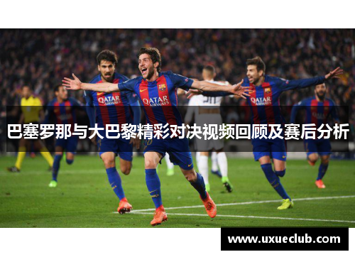 巴塞罗那与大巴黎精彩对决视频回顾及赛后分析